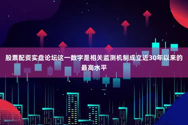 股票配资实盘论坛这一数字是相关监测机制成立近30年以来的最高水平