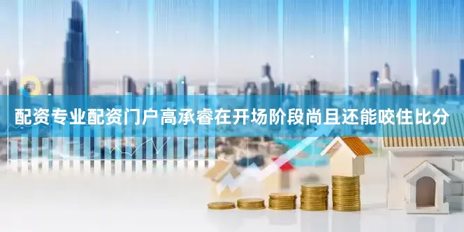 配资专业配资门户高承睿在开场阶段尚且还能咬住比分