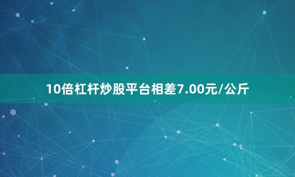 10倍杠杆炒股平台相差7.00元/公斤