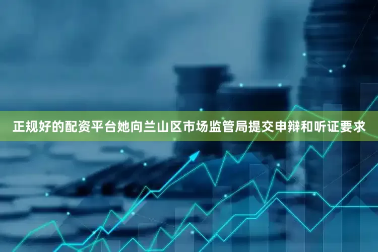 正规好的配资平台她向兰山区市场监管局提交申辩和听证要求