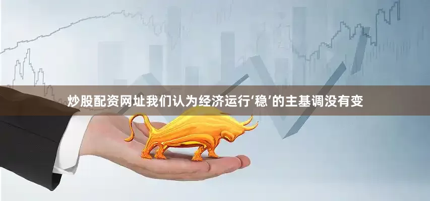 炒股配资网址我们认为经济运行‘稳’的主基调没有变