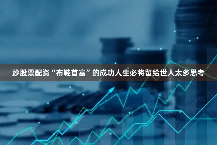 炒股票配资“布鞋首富”的成功人生必将留给世人太多思考