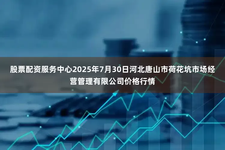 股票配资服务中心2025年7月30日河北唐山市荷花坑市场经营管理有限公司价格行情