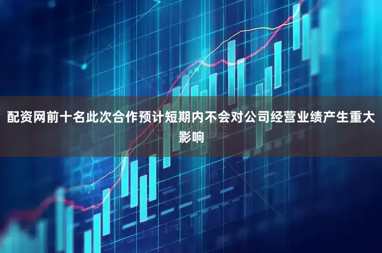 配资网前十名此次合作预计短期内不会对公司经营业绩产生重大影响