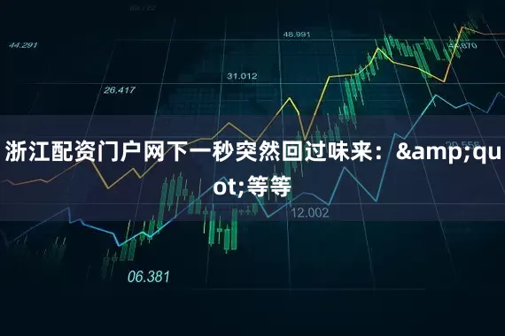 浙江配资门户网下一秒突然回过味来：&quot;等等