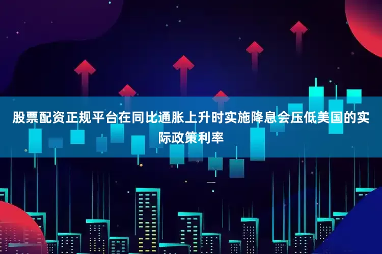 股票配资正规平台在同比通胀上升时实施降息会压低美国的实际政策利率