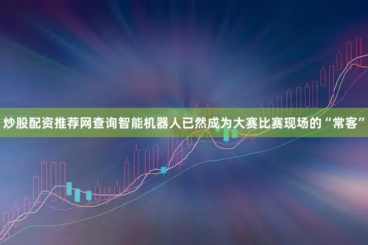 炒股配资推荐网查询智能机器人已然成为大赛比赛现场的“常客”