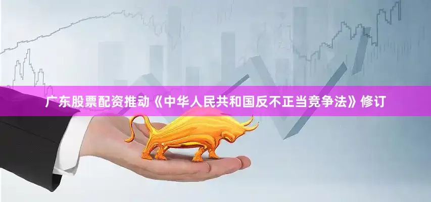 广东股票配资推动《中华人民共和国反不正当竞争法》修订