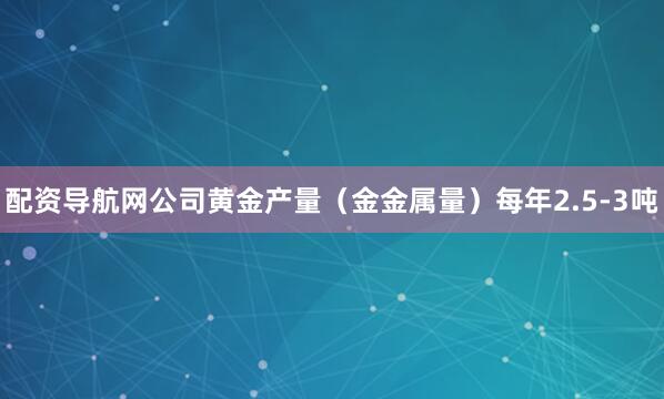 配资导航网公司黄金产量（金金属量）每年2.5-3吨