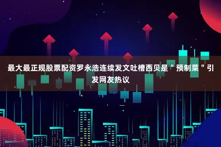 最大最正规股票配资罗永浩连续发文吐槽西贝是＂预制菜＂引发网友热议