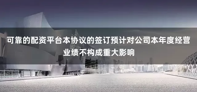 可靠的配资平台本协议的签订预计对公司本年度经营业绩不构成重大影响